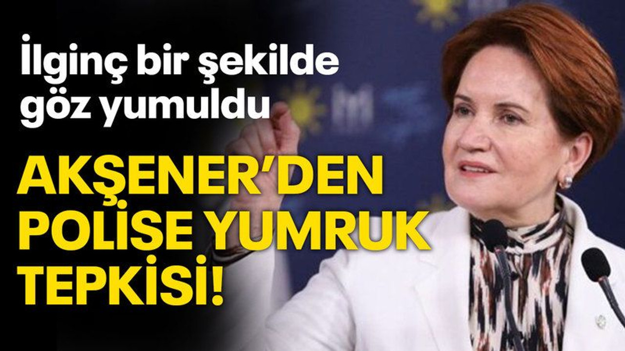 Akşener’den polise yumru tepkisi!